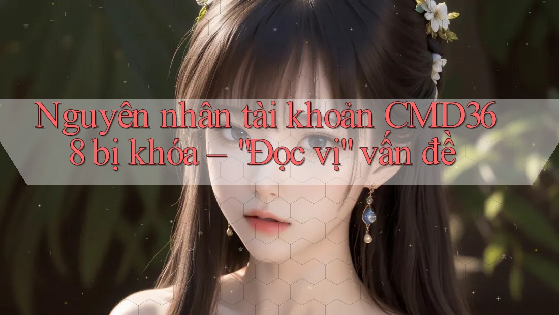 Nguyên nhân tài khoản CMD368 bị khóa – “Đọc vị” vấn đề