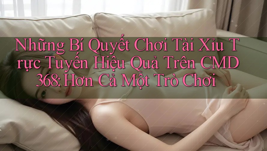 Những Bí Quyết Chơi Tài Xỉu Trực Tuyến Hiệu Quả Trên CMD368: Hơn Cả Một Trò Chơi