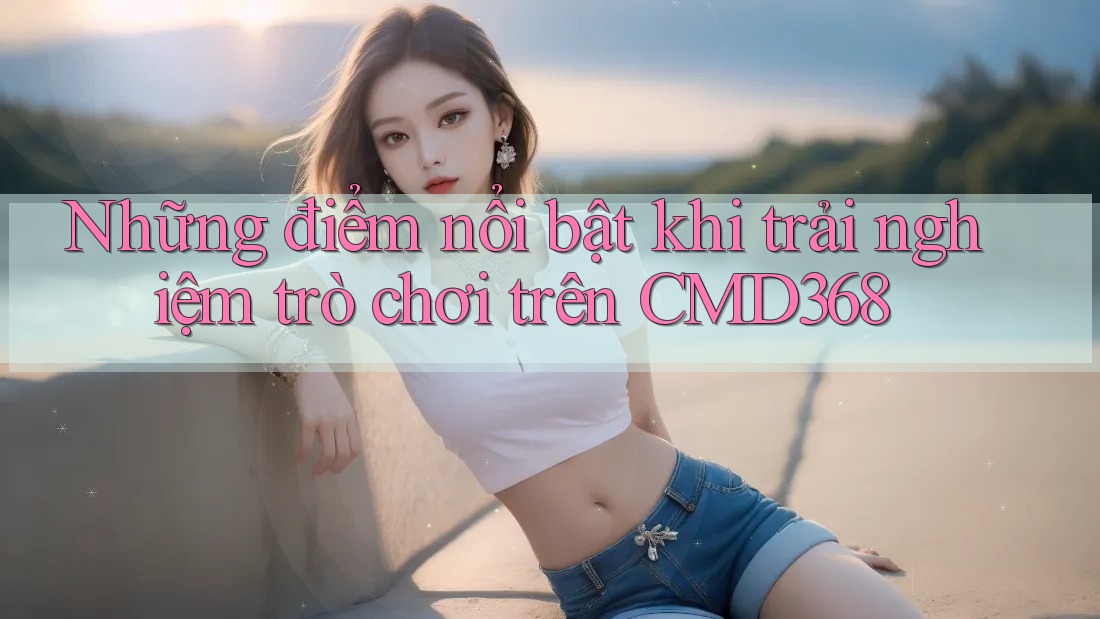 Những điểm nổi bật khi trải nghiệm trò chơi trên CMD368 Những điểm nổi bật khi trải nghiệm trò chơi trên CMD368