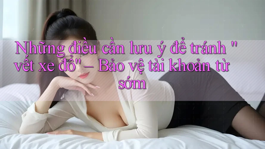 Những điều cần lưu ý để tránh “vết xe đổ” – Bảo vệ tài khoản từ sớm
