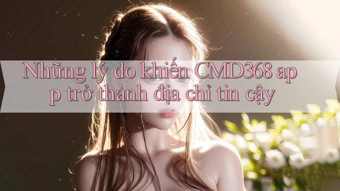 Những lý do khiến CMD368 app trở thành địa chỉ tin cậy Những lý do khiến CMD368 app trở thành địa chỉ tin cậy