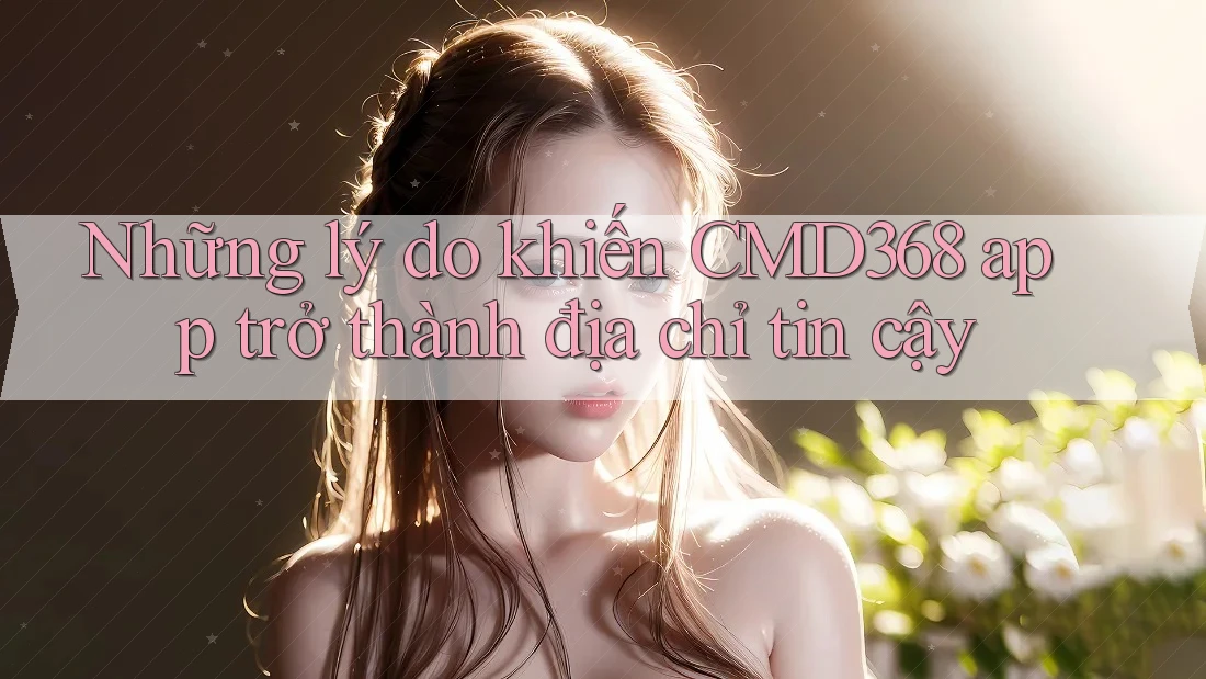 Những lý do khiến CMD368 app trở thành địa chỉ tin cậy