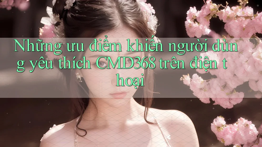 Những ưu điểm khiến người dùng yêu thích CMD368 trên điện thoại