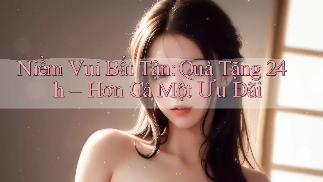 Niềm Vui Bất Tận: Quà Tặng 24h – Hơn Cả Một Ưu Đãi