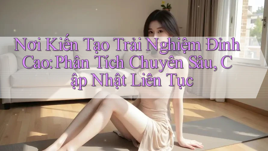 Nơi Kiến Tạo Trải Nghiệm Đỉnh Cao: Phân Tích Chuyên Sâu, Cập Nhật Liên Tục