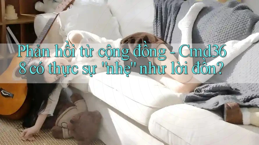 Phản hồi từ cộng đồng - Cmd368 có thực sự “nhẹ” như lời đồn? Phản hồi từ cộng đồng - Cmd368 có thực sự “nhẹ” như lời đồn?