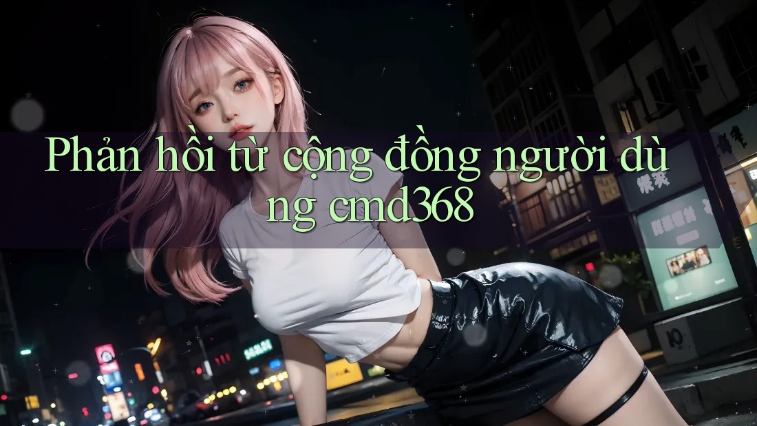 Phản hồi từ cộng đồng người dùng cmd368