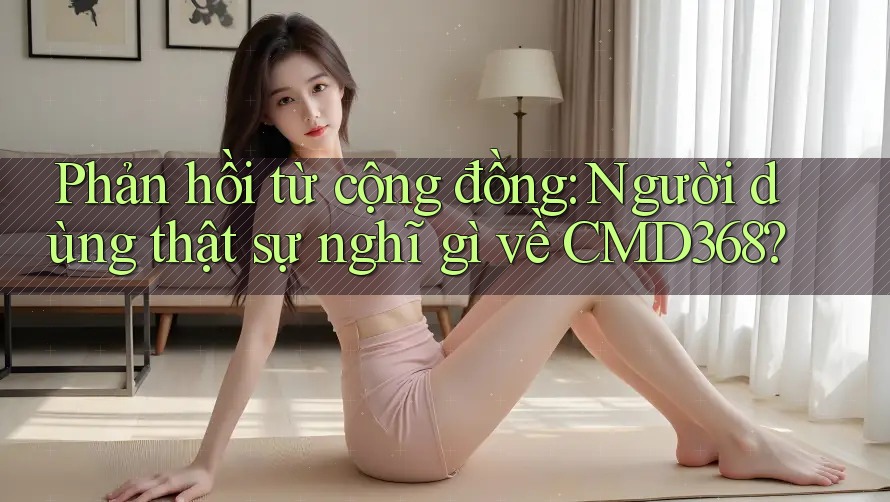 Phản hồi từ cộng đồng: Người dùng thật sự nghĩ gì về CMD368? Phản hồi từ cộng đồng: Người dùng thật sự nghĩ gì về CMD368?