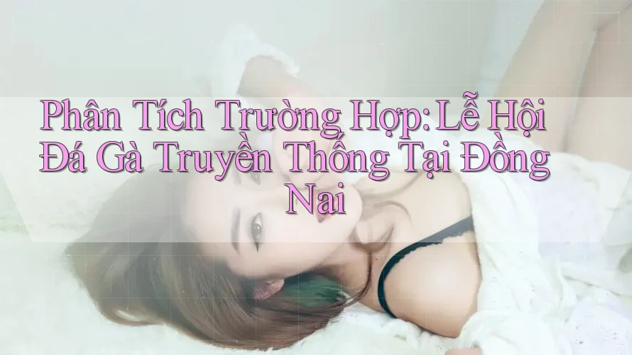 Phân Tích Trường Hợp: Lễ Hội Đá Gà Truyền Thống Tại Đồng Nai Phân Tích Trường Hợp: Lễ Hội Đá Gà Truyền Thống Tại Đồng Nai