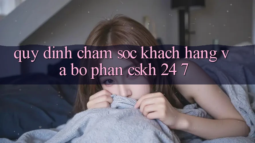 Quy định Chăm Sóc Khách Hàng Và Bộ phận CSKH 24/7