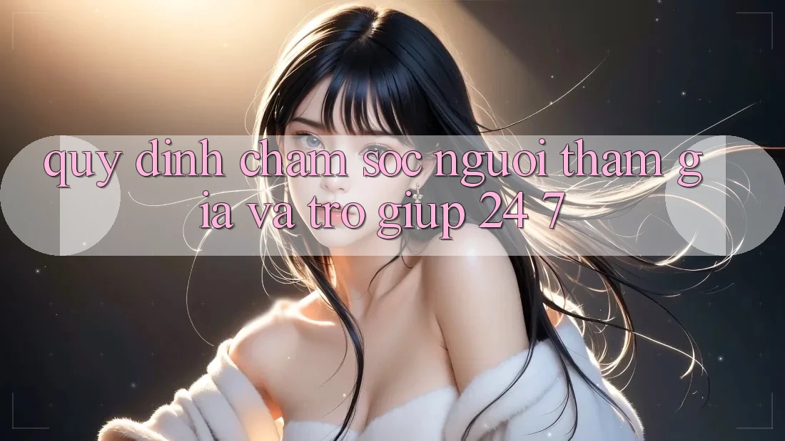 Quy định Chăm Sóc Người tham gia Và Trợ giúp 24/7