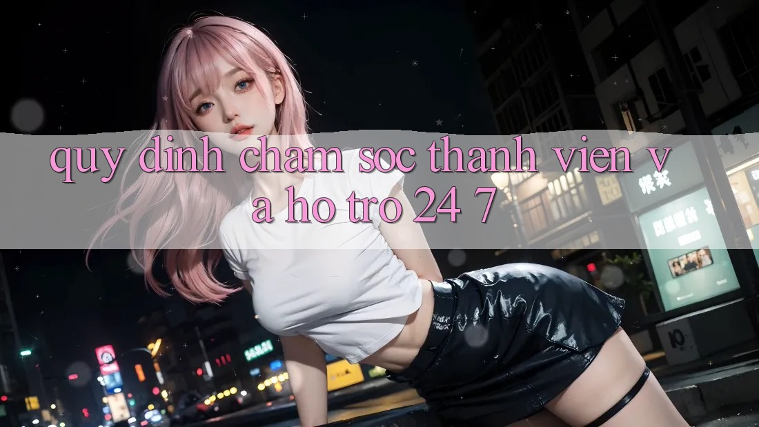Quy định Chăm Sóc Thành viên Và Hỗ Trợ 24/7