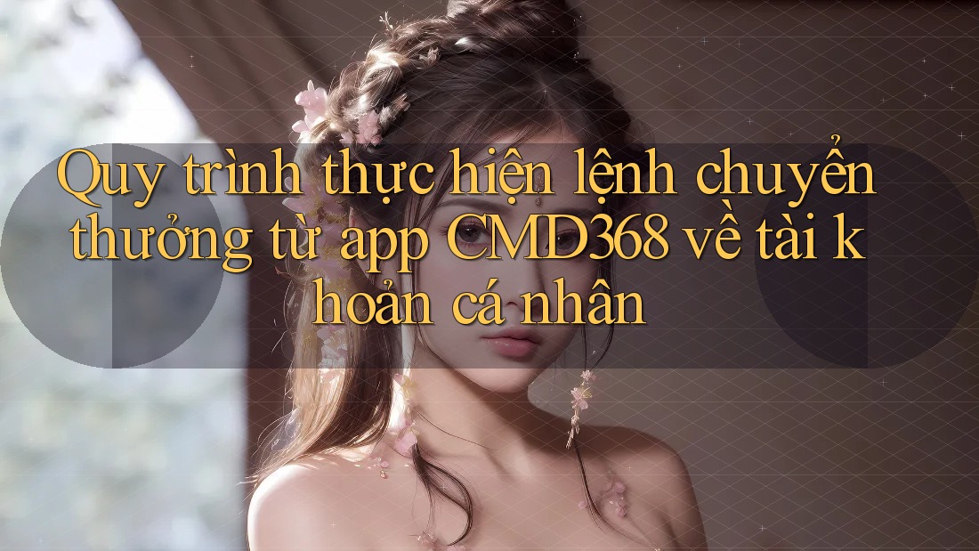 Quy trình thực hiện lệnh chuyển thưởng từ app CMD368 về tài khoản cá nhân