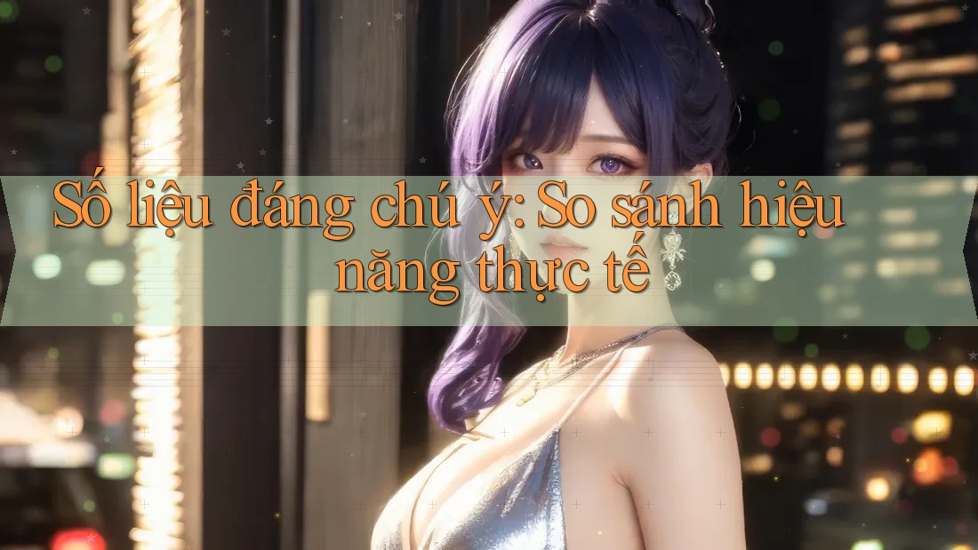 Số liệu đáng chú ý: So sánh hiệu năng thực tế Số liệu đáng chú ý: So sánh hiệu năng thực tế