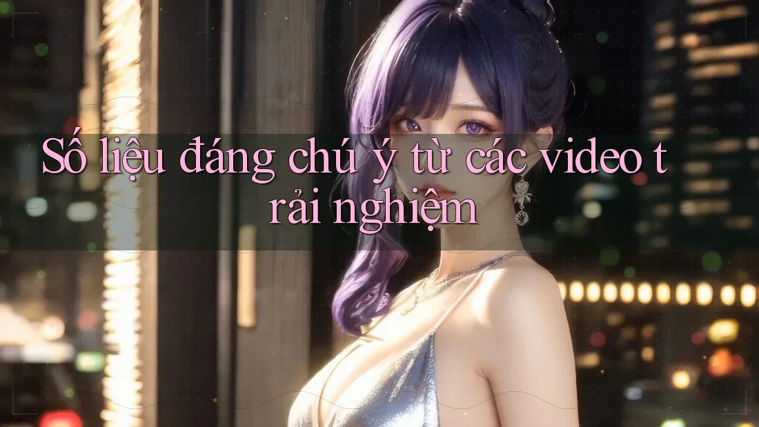 Số liệu đáng chú ý từ các video trải nghiệm Số liệu đáng chú ý từ các video trải nghiệm