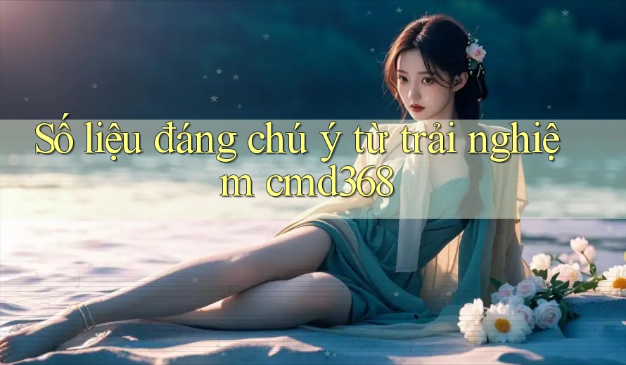 Số liệu đáng chú ý từ trải nghiệm cmd368