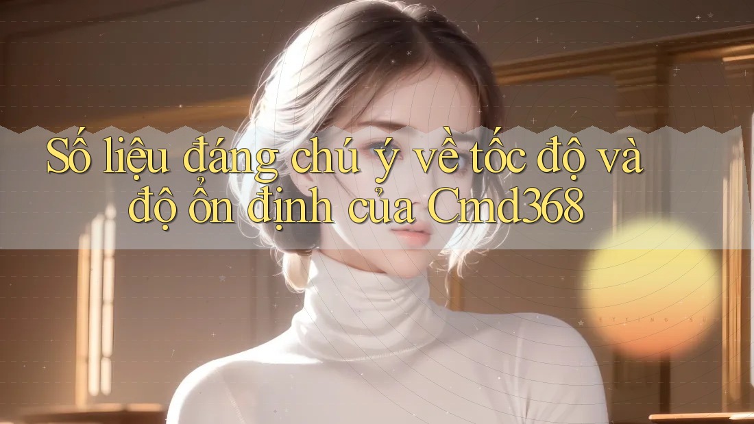 Số liệu đáng chú ý về tốc độ và độ ổn định của Cmd368