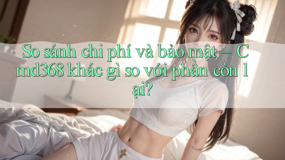 So sánh chi phí và bảo mật – Cmd368 khác gì so với phần còn lại?