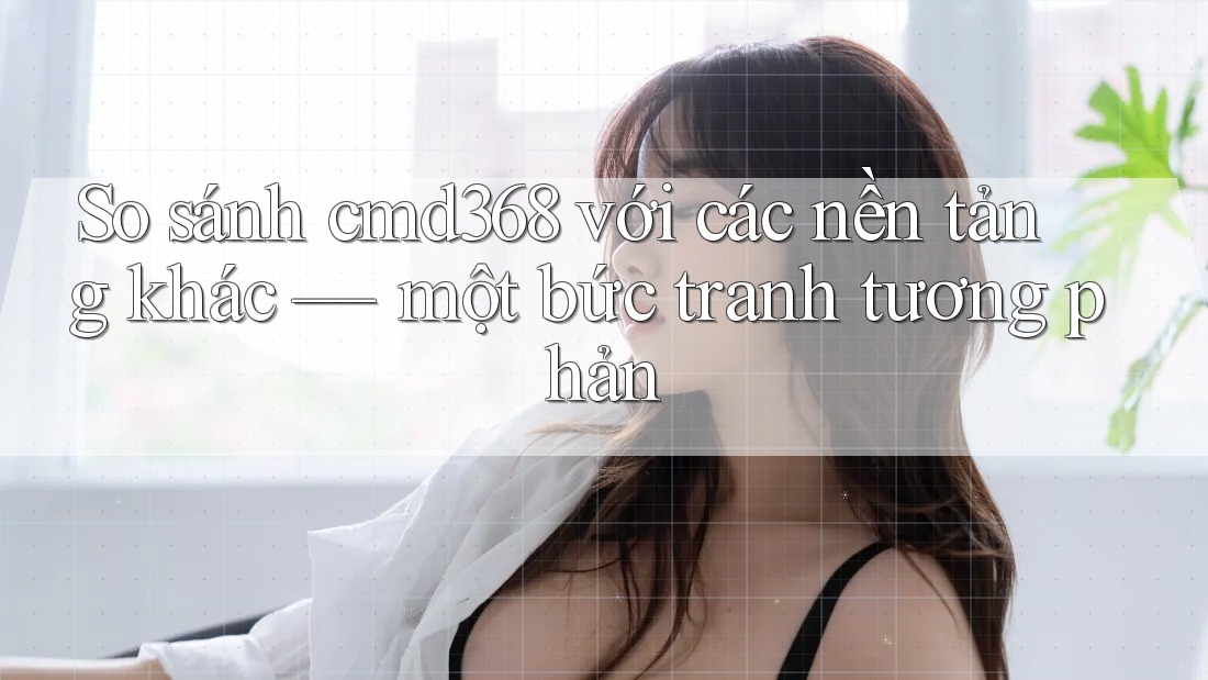 So sánh cmd368 với các nền tảng khác — một bức tranh tương phản