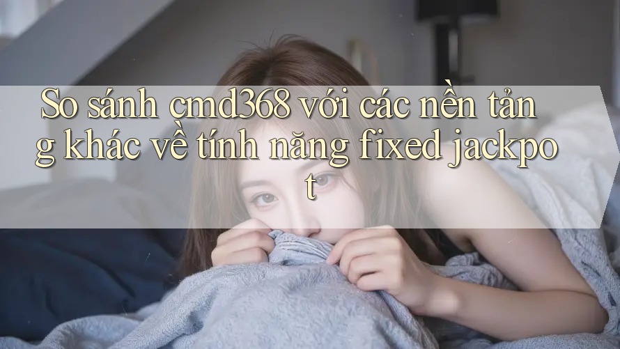 So sánh cmd368 với các nền tảng khác về tính năng fixed jackpot