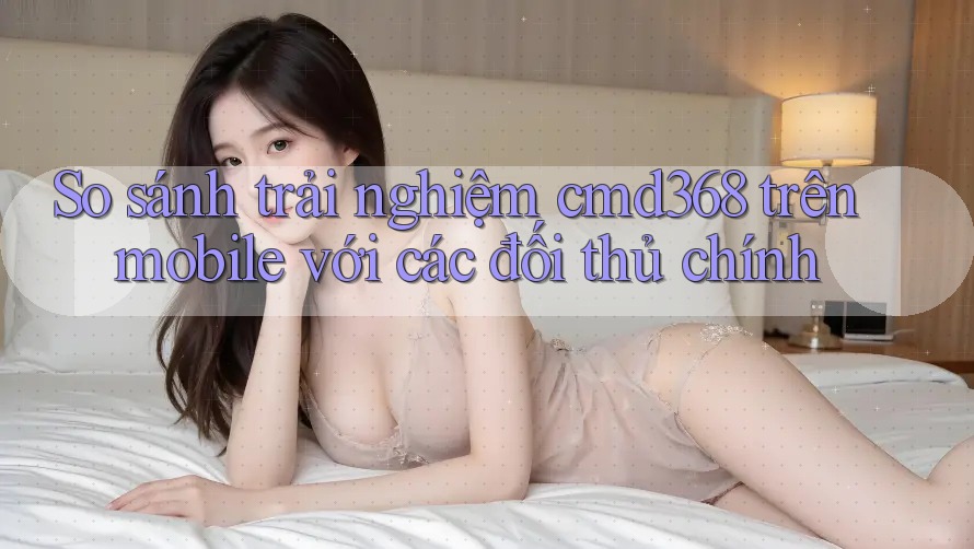 So sánh trải nghiệm cmd368 trên mobile với các đối thủ chính So sánh trải nghiệm cmd368 trên mobile với các đối thủ chính