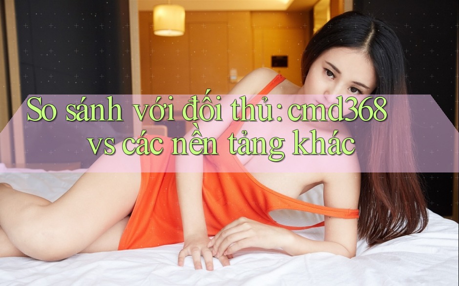 So sánh với đối thủ: cmd368 vs các nền tảng khác