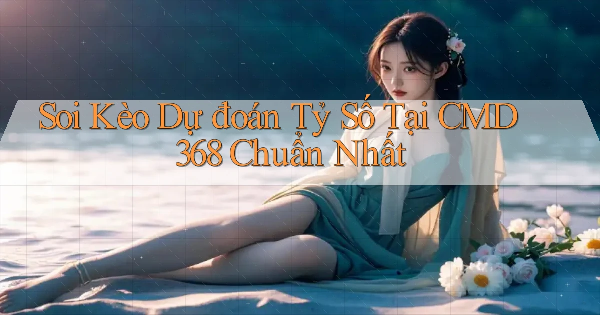 soi kèo dự đoán tỷ số tại cmd368 chuẩn nhất
