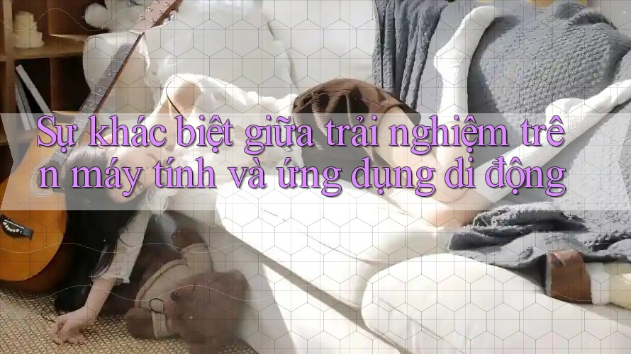 Sự khác biệt giữa trải nghiệm trên máy tính và ứng dụng di động