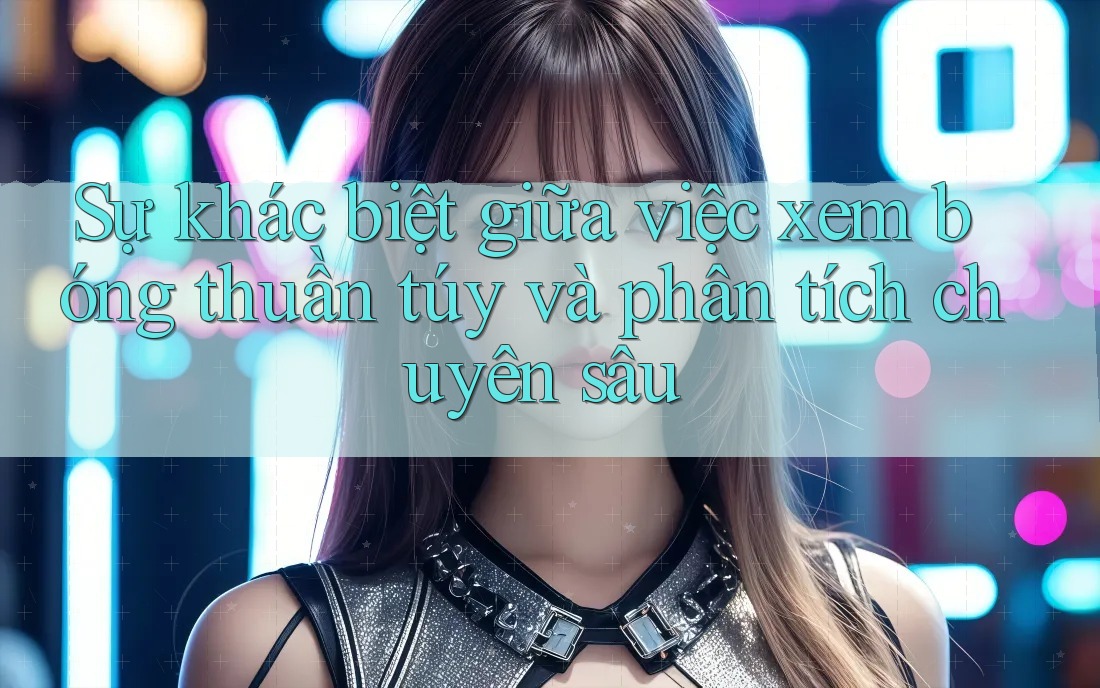 Sự khác biệt giữa việc xem bóng thuần túy và phân tích chuyên sâu