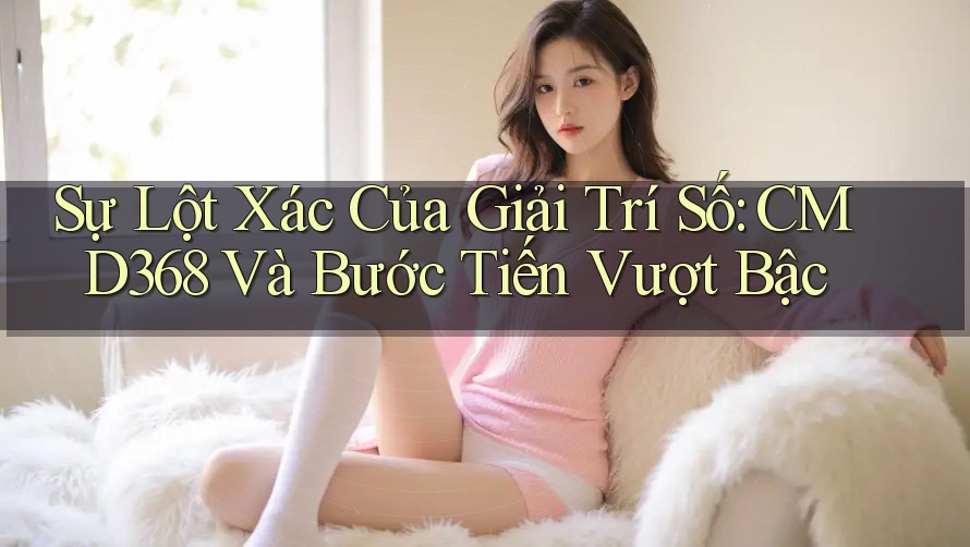 Sự Lột Xác Của Giải Trí Số: CMD368 Và Bước Tiến Vượt Bậc