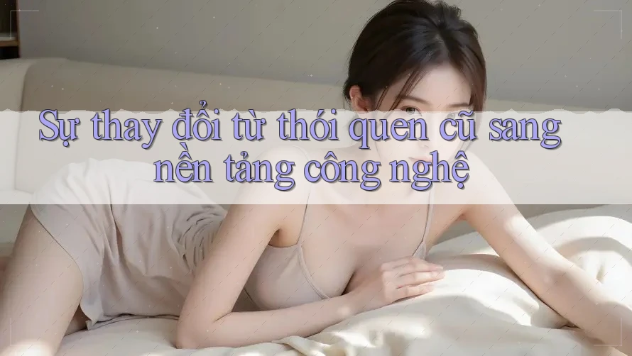 Sự thay đổi từ thói quen cũ sang nền tảng công nghệ