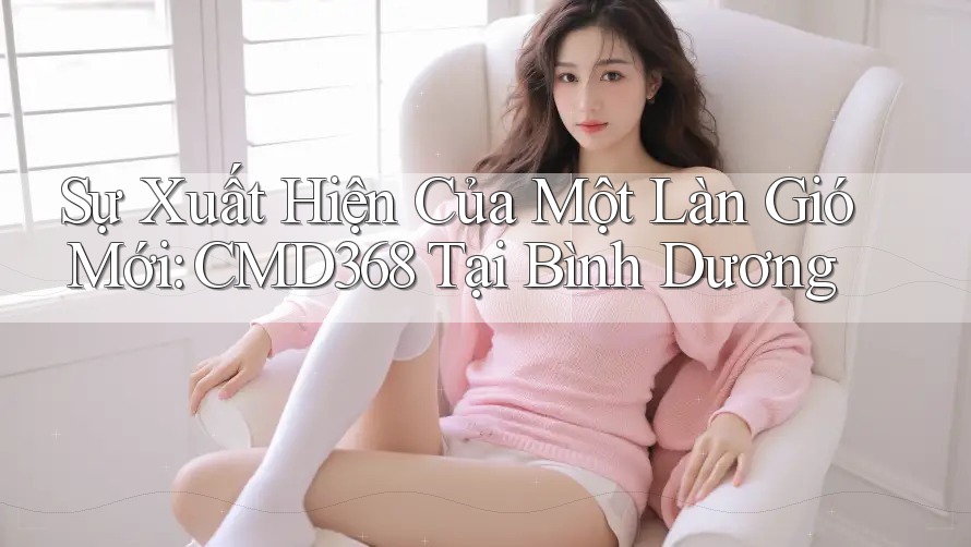 Sự Xuất Hiện Của Một Làn Gió Mới: CMD368 Tại Bình Dương Sự Xuất Hiện Của Một Làn Gió Mới: CMD368 Tại Bình Dương