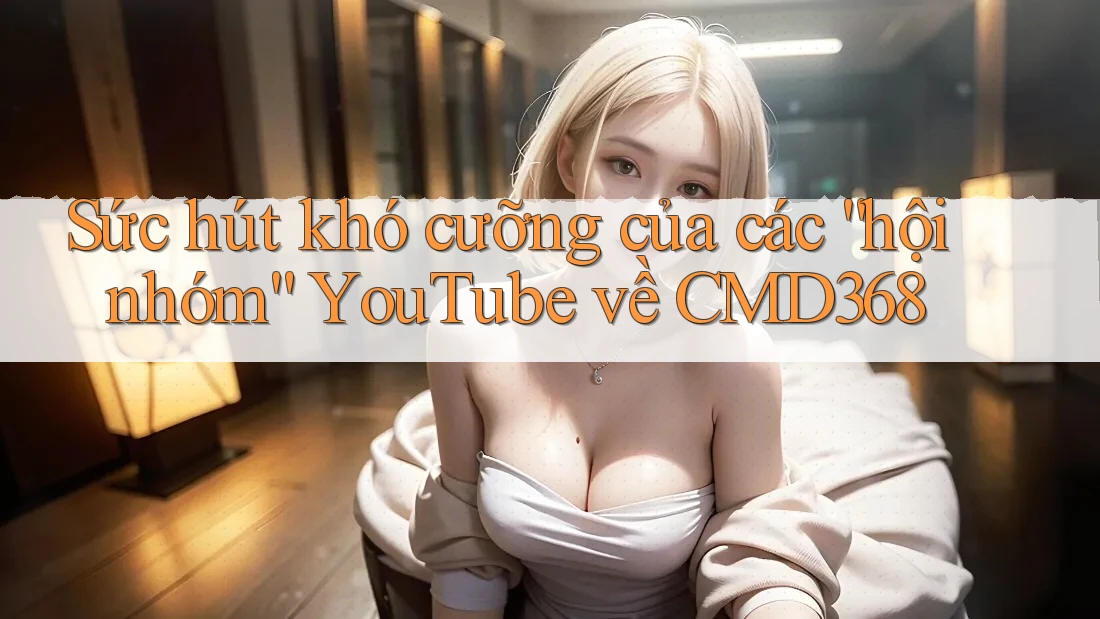 Sức hút khó cưỡng của các “hội nhóm” YouTube về CMD368