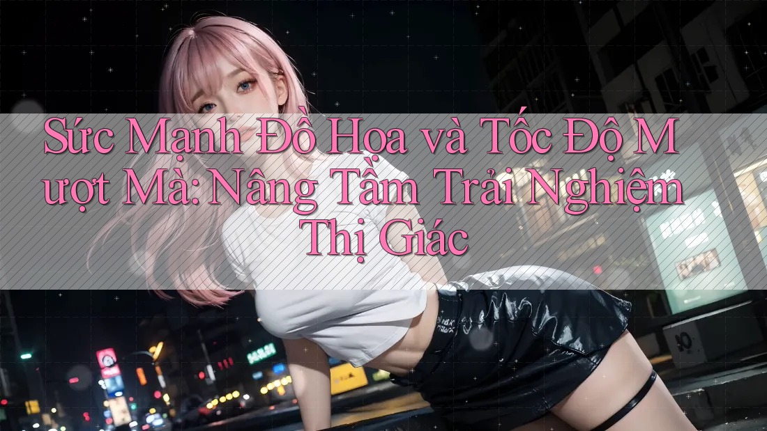 Sức Mạnh Đồ Họa và Tốc Độ Mượt Mà: Nâng Tầm Trải Nghiệm Thị Giác