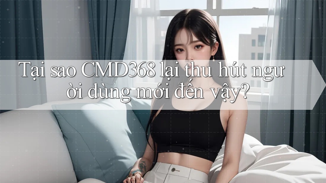 Tại sao CMD368 lại thu hút người dùng mới đến vậy?