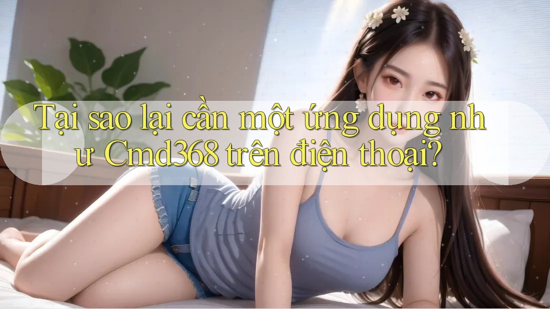 Tại sao lại cần một ứng dụng như Cmd368 trên điện thoại?