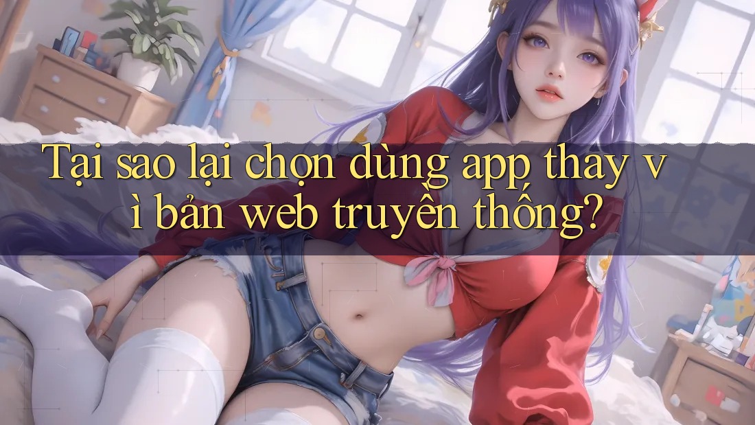 Tại sao lại chọn dùng app thay vì bản web truyền thống?