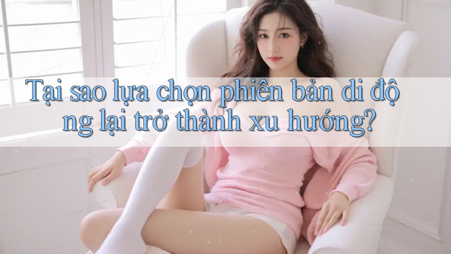 Tại sao lựa chọn phiên bản di động lại trở thành xu hướng? Tại sao lựa chọn phiên bản di động lại trở thành xu hướng?