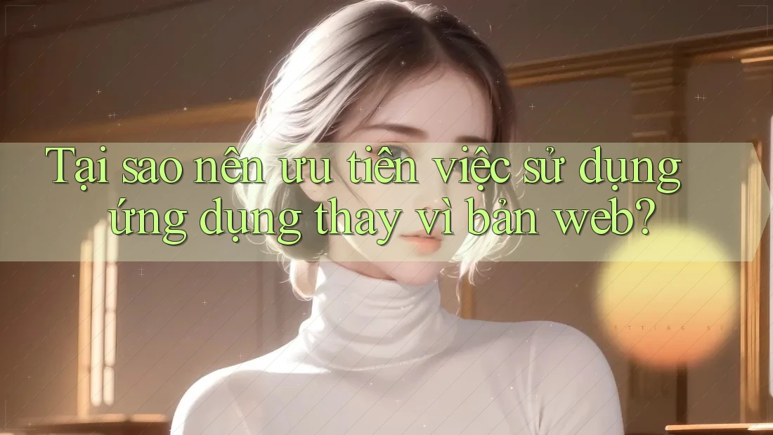 Tại sao nên ưu tiên việc sử dụng ứng dụng thay vì bản web?