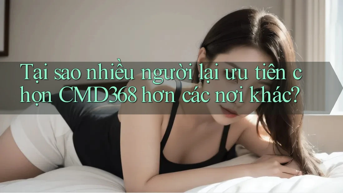 Tại sao nhiều người lại ưu tiên chọn CMD368 hơn các nơi khác? Tại sao nhiều người lại ưu tiên chọn CMD368 hơn các nơi khác?