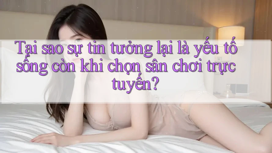 Tại sao sự tin tưởng lại là yếu tố sống còn khi chọn sân chơi trực tuyến?