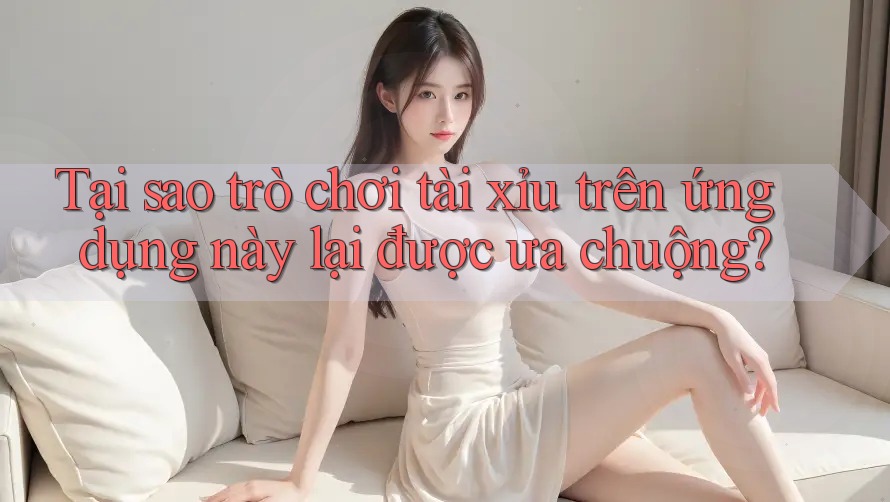 Tại sao trò chơi tài xỉu trên ứng dụng này lại được ưa chuộng?