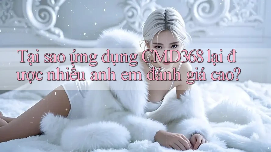 Tại sao ứng dụng CMD368 lại được nhiều anh em đánh giá cao?