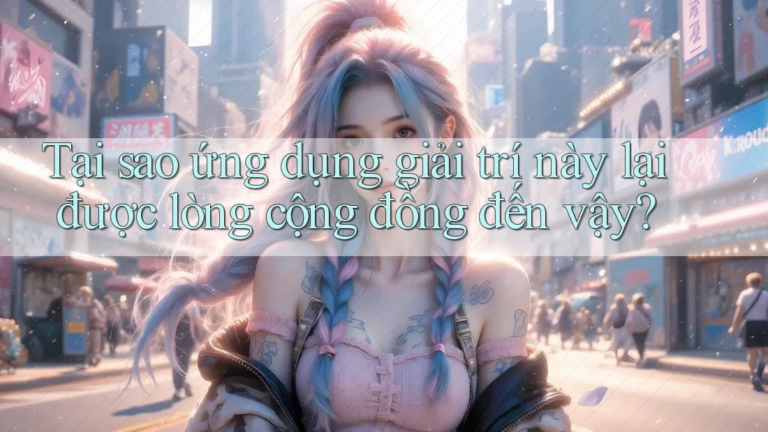 Tại sao ứng dụng giải trí này lại được lòng cộng đồng đến vậy?
