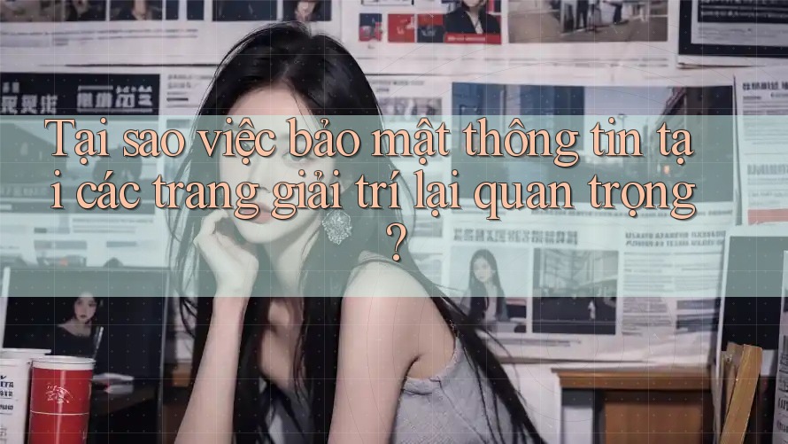 Tại sao việc bảo mật thông tin tại các trang giải trí lại quan trọng?