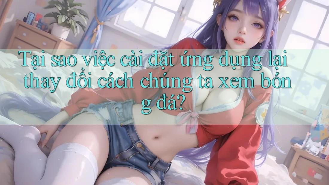 Tại sao việc cài đặt ứng dụng lại thay đổi cách chúng ta xem bóng đá?