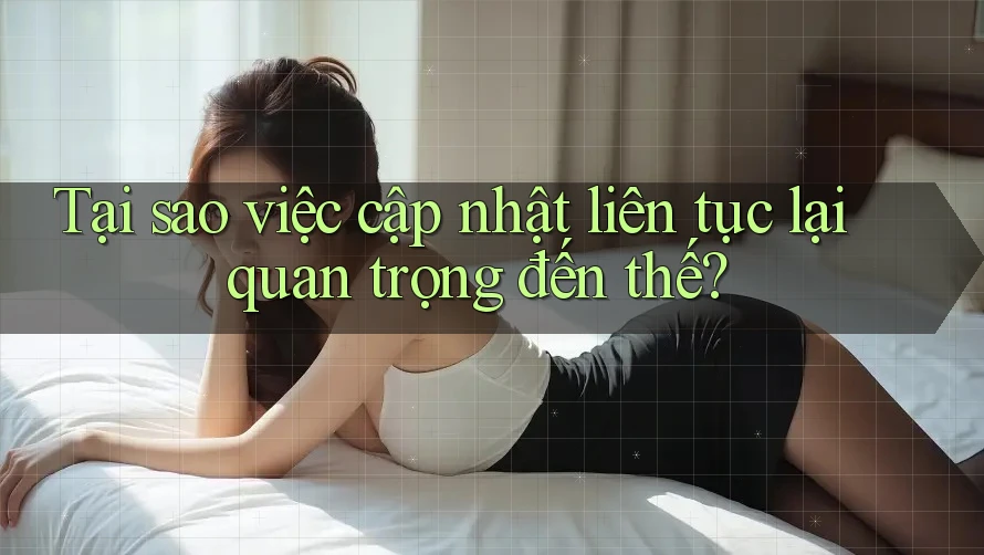 Tại sao việc cập nhật liên tục lại quan trọng đến thế?