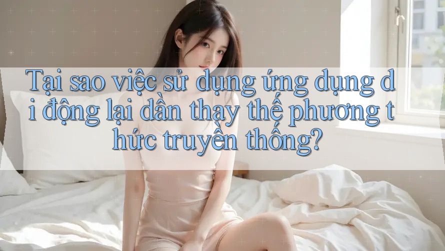 Tại sao việc sử dụng ứng dụng di động lại dần thay thế phương thức truyền thống? Tại sao việc sử dụng ứng dụng di động lại dần thay thế phương thức truyền thống?