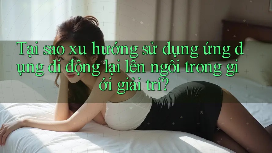 Tại sao xu hướng sử dụng ứng dụng di động lại lên ngôi trong giới giải trí?