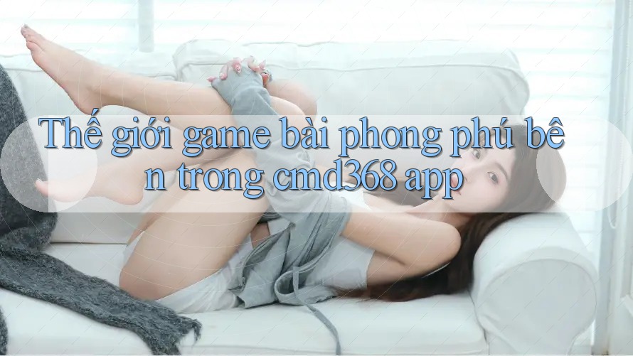 Thế giới game bài phong phú bên trong cmd368 app Thế giới game bài phong phú bên trong cmd368 app